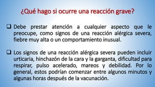 ¿Qué hago si ocurre una reacción grave?
 Debe prestar atención a cualquier aspecto que le
preocupe, como signos de una reacción alérgica severa,
fiebre muy alta o un comportamiento inusual.
 Los signos de una reacción alérgica severa pueden incluir
urticaria, hinchazón de la cara y la garganta, dificultad para
respirar, pulso acelerado, mareos y debilidad. Por lo
general, estos podrían comenzar entre algunos minutos y
algunas horas después de la vacunación.
 
