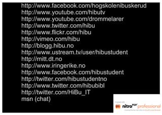 http://www.facebook.com/hogskolenibuskerud
http://www.youtube.com/hibutv
http://www.youtube.com/drommelarer
http://www.twitter.com/hibu
http://www.flickr.com/hibu
http://vimeo.com/hibu
http://blogg.hibu.no
http://www.ustream.tv/user/hibustudent
http://mitt.dt.no
http://www.iringerike.no
http://www.facebook.com/hibustudent
http://twitter.com/hibustudentno
http://www.twitter.com/hibubibl
http://twitter.com/HiBu_IT
msn (chat)
 