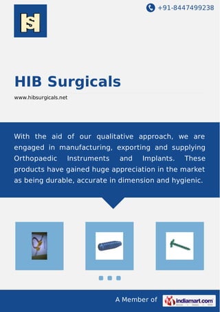 +91-8447499238
A Member of
HIB Surgicals
www.hibsurgicals.net
With the aid of our qualitative approach, we are
engaged in manufacturing, exporting and supplying
Orthopaedic Instruments and Implants. These
products have gained huge appreciation in the market
as being durable, accurate in dimension and hygienic.
 