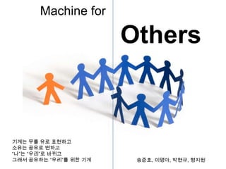 Machine for Others 기계는 무를 유로 표현하고 소유는 공유로 변하고 “나”는 “우리”로 바뀌고 그래서 공유하는 “우리”를 위한 기계 송준호, 이명아, 박현규, 형지원 