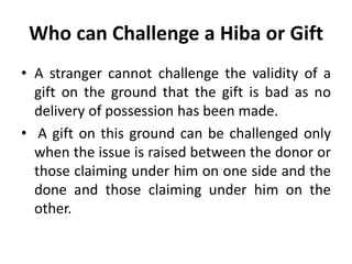 Who can Challenge a Hiba or Gift
• A stranger cannot challenge the validity of a
gift on the ground that the gift is bad as no
delivery of possession has been made.
• A gift on this ground can be challenged only
when the issue is raised between the donor or
those claiming under him on one side and the
done and those claiming under him on the
other.
 