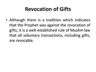 Revocation of Gifts
• Although there is a tradition which indicates
that the Prophet was against the revocation of
gifts, it is a well-established rule of Muslim law
that all voluntary transactions, including gifts,
are revocable.
 