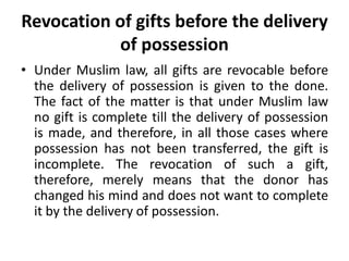 Revocation of gifts before the delivery
of possession
• Under Muslim law, all gifts are revocable before
the delivery of possession is given to the done.
The fact of the matter is that under Muslim law
no gift is complete till the delivery of possession
is made, and therefore, in all those cases where
possession has not been transferred, the gift is
incomplete. The revocation of such a gift,
therefore, merely means that the donor has
changed his mind and does not want to complete
it by the delivery of possession.
 