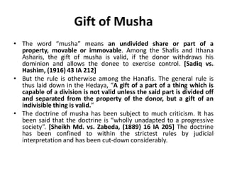 Gift of Musha
• The word “musha” means an undivided share or part of a
property, movable or immovable. Among the Shafis and Ithana
Asharis, the gift of musha is valid, if the donor withdraws his
dominion and allows the donee to exercise control. [Sadiq vs.
Hashim, (1916) 43 IA 212]
• But the rule is otherwise among the Hanafis. The general rule is
thus laid down in the Hedaya, “A gift of a part of a thing which is
capable of a division is not valid unless the said part is divided off
and separated from the property of the donor, but a gift of an
indivisible thing is valid.”
• The doctrine of musha has been subject to much criticism. It has
been said that the doctrine is “wholly unadapted to a progressive
society”. [Sheikh Md. vs. Zabeda, (1889) 16 IA 205] The doctrine
has been confined to within the strictest rules by judicial
interpretation and has been cut-down considerably.
 