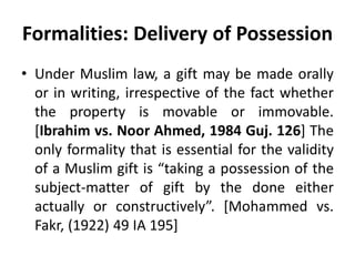Formalities: Delivery of Possession
• Under Muslim law, a gift may be made orally
or in writing, irrespective of the fact whether
the property is movable or immovable.
[Ibrahim vs. Noor Ahmed, 1984 Guj. 126] The
only formality that is essential for the validity
of a Muslim gift is “taking a possession of the
subject-matter of gift by the done either
actually or constructively”. [Mohammed vs.
Fakr, (1922) 49 IA 195]
 