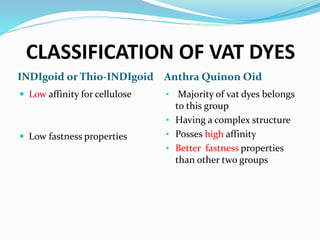 CLASSIFICATION OF VAT DYES
INDIgoid or Thio-INDIgoid Anthra Quinon Oid
 Low affinity for cellulose
 Low fastness properties
• Majority of vat dyes belongs
to this group
• Having a complex structure
• Posses high affinity
• Better fastness properties
than other two groups
 