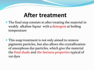 After treatment
 The final step consists in after treating the material in
weakly alkaline liqour with a detergent at boiling
temperature
 This soap treatment is not only aimed to remove
pigments particles, but also allows the crystallization
of amorphous dye particles, which give the material
the final shade and the fastness properties typical of
vat dyes
 