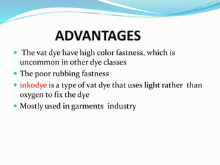 ADVANTAGES
 The vat dye have high color fastness, which is
uncommon in other dye classes
 The poor rubbing fastness
 inkodye is a type of vat dye that uses light rather than
oxygen to fix the dye
 Mostly used in garments industry
 