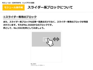 ③スライダー専⽤のブロック
また、スライダー系ブロックも記事⼀覧表⽰だけでなく、スライダー専⽤のブロックが⽤意
されています。それがNo.3500からのブロックです。
例として、No.3502を例としてみましょう。
スライダー系ブロックについてモジュール操作編
モジュール＞ CONTENTS ＞レイアウト設定
 