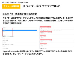 ④スライダー専⽤のブロックの設定
スライダーの設定ですが、デザインブロックにも機能が搭載されていたエフェクトを選択す
ることが可能です。それに伴い、スライダーの時間、⾃動再⽣の有無、コントロールの表⽰
設定なども調整できます。
JquaryやJavascriptを利⽤しなくても、簡単にブロック機能でスライダーを作成すること
ができます。ぜひトップページにてご利⽤ください。
スライダー系ブロックについてモジュール操作編
モジュール＞ CONTENTS ＞レイアウト設定
 
