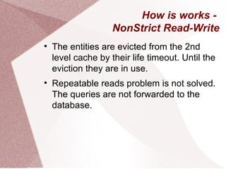 How is works -
                    NonStrict Read-Write

    The entities are evicted from the 2nd
    level cache by their life timeout. Until the
    eviction they are in use.

    Repeatable reads problem is not solved.
    The queries are not forwarded to the
    database.
 