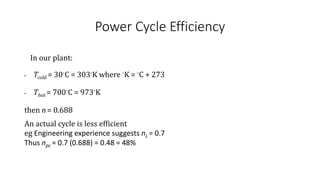 Power Cycle Efficiency
In our plant:
• Tcold = 30◦C = 303◦K where ◦K = ◦C + 273
• Thot = 700◦C = 973◦K
then n = 0.688
An actual cycle is less efficient
eg Engineering experience suggests nL = 0.7
Thus npc = 0.7 (0.688) = 0.48 = 48%
 