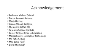 Acknowledgement
• Professor Michael Driscoll
• Doctor Koroush Shirvan
• Marie Herring
• Jessica Shi and Raj Vatsa
• The entire staff of RSI
• Research Science Institute
• Center for Excellence in Education
• Massachusetts Institute of Technology
• Mr. Rafic A. Bizri
• Mrs. Bahia Hariri
• David Thompson
 