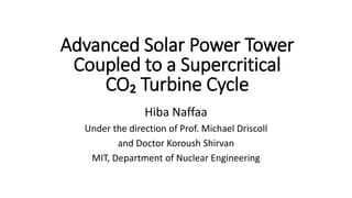 Hiba Naffaa
Under the direction of Prof. Michael Driscoll
and Doctor Koroush Shirvan
MIT, Department of Nuclear Engineering
Advanced Solar Power Tower
Coupled to a Supercritical
CO₂ Turbine Cycle
 