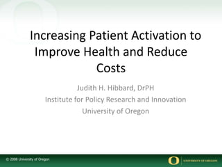 © 2008 University of Oregon
Increasing Patient Activation to
Improve Health and Reduce
Costs
Judith H. Hibbard, DrPH
Institute for Policy Research and Innovation
University of Oregon
 