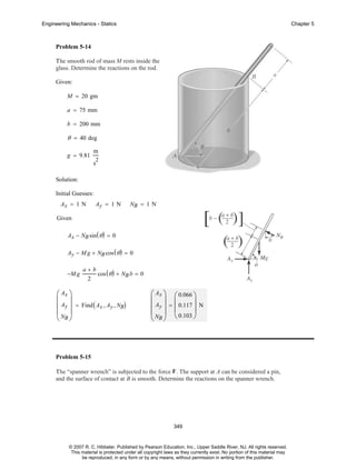 Engineering Mechanics - Statics

Chapter 5

Problem 5-14
The smooth rod of mass M rests inside the
glass. Determine the reactions on the rod.
Given:
M = 20 gm
a = 75 mm
b = 200 mm

θ = 40 deg
g = 9.81

m
2

s
Solution:
Initial Guesses:
Ax = 1 N

Ay = 1 N

NB = 1 N

Given
Ax − NB sin ( θ ) = 0
Ay − M g + NB cos ( θ ) = 0
−M g

a+b
cos ( θ ) + NB b = 0
2

⎛ Ax ⎞
⎜ ⎟
⎜ Ay ⎟ = Find ( Ax , Ay , NB)
⎜N ⎟
⎝ B⎠

⎛ Ax ⎞ ⎛ 0.066 ⎞
⎜ ⎟ ⎜
⎟
⎜ Ay ⎟ = ⎜ 0.117 ⎟ N
⎜ N ⎟ ⎝ 0.103 ⎠
⎝ B⎠

Problem 5-15
The “spanner wrench” is subjected to the force F. The support at A can be considered a pin,
and the surface of contact at B is smooth. Determine the reactions on the spanner wrench.

349

© 2007 R. C. Hibbeler. Published by Pearson Education, Inc., Upper Saddle River, NJ. All rights reserved.
This material is protected under all copyright laws as they currently exist. No portion of this material may
be reproduced, in any form or by any means, without permission in writing from the publisher.

 