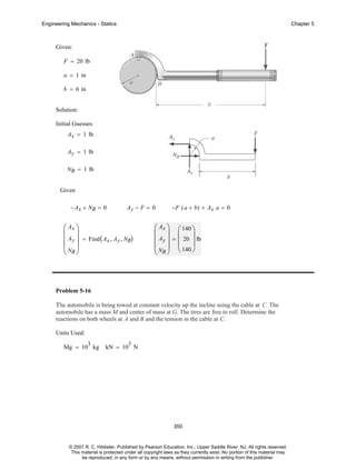 Engineering Mechanics - Statics

Chapter 5

Given:
F = 20 lb
a = 1 in
b = 6 in
Solution:
Initial Guesses:
Ax = 1 lb
Ay = 1 lb
NB = 1 lb
Given
− Ax + NB = 0

Ay − F = 0

⎛ Ax ⎞
⎜ ⎟
⎜ Ay ⎟ = Find ( Ax , Ay , NB)
⎜N ⎟
⎝ B⎠

−F ( a + b) + Ax a = 0

⎛ Ax ⎞ ⎛ 140 ⎞
⎜ ⎟ ⎜
⎟
⎜ Ay ⎟ = ⎜ 20 ⎟ lb
⎜ N ⎟ ⎝ 140 ⎠
⎝ B⎠

Problem 5-16
The automobile is being towed at constant velocity up the incline using the cable at C. The
automobile has a mass M and center of mass at G. The tires are free to roll. Determine the
reactions on both wheels at A and B and the tension in the cable at C.
Units Used:
3

Mg = 10 kg

3

kN = 10 N

350

© 2007 R. C. Hibbeler. Published by Pearson Education, Inc., Upper Saddle River, NJ. All rights reserved.
This material is protected under all copyright laws as they currently exist. No portion of this material may
be reproduced, in any form or by any means, without permission in writing from the publisher.

 