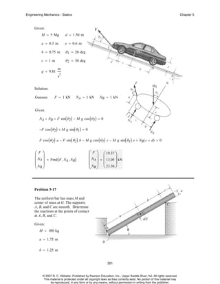 Engineering Mechanics - Statics

Chapter 5

Given:
M = 5 Mg

d = 1.50 m

a = 0.3 m

e = 0.6 m

b = 0.75 m

θ 1 = 20 deg

c = 1m

θ 2 = 30 deg

g = 9.81

m
2

s
Solution:
Guesses

F = 1 kN

NA = 1 kN

NB = 1 kN

Given
NA + NB + F sin ( θ 2 ) − M g cos ( θ 1 ) = 0
−F cos ( θ 2 ) + M g sin ( θ 1 ) = 0
F cos ( θ 2 ) a − F sin ( θ 2 ) b − M g cos ( θ 1 ) c − M g sin ( θ 1 ) e + NB( c + d) = 0

⎛F ⎞
⎜ ⎟
⎜ NA ⎟ = Find ( F , NA , NB)
⎜ NB ⎟
⎝ ⎠

⎛ F ⎞ ⎛ 19.37 ⎞
⎜ ⎟ ⎜
⎟
⎜ NA ⎟ = ⎜ 13.05 ⎟ kN
⎜ NB ⎟ ⎝ 23.36 ⎠
⎝ ⎠

Problem 5-17
The uniform bar has mass M and
center of mass at G. The supports
A, B, and C are smooth. Determine
the reactions at the points of contact
at A, B, and C.
Given:
M = 100 kg
a = 1.75 m
b = 1.25 m

351

© 2007 R. C. Hibbeler. Published by Pearson Education, Inc., Upper Saddle River, NJ. All rights reserved.
This material is protected under all copyright laws as they currently exist. No portion of this material may
be reproduced, in any form or by any means, without permission in writing from the publisher.

 