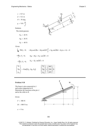Engineering Mechanics - Statics

Chapter 5

c = 0.5 m
d = 0.2 m

θ = 30 deg
g = 9.81

m
2

s
Solution:

The initial guesses:
NA = 20 N
NB = 30 N
NC = 40 N
Given

ΣMA = 0;
+

↑Σ Fy = 0;
+

↑Σ Fy = 0;

−M g cos ( θ ) a − M g sin ( θ )

d
+ NB sin ( θ ) d + NC( a + b) = 0
2

NB − M g + NC cos ( θ ) = 0
NA − NC sin ( θ ) = 0

⎛ NC ⎞
⎜ ⎟
⎜ NB ⎟ = Find ( NC , NB , NA)
⎜N ⎟
⎝ A⎠

⎛ NC ⎞ ⎛ 493 ⎞
⎜ ⎟ ⎜
⎟
⎜ NB ⎟ = ⎜ 554 ⎟ N
⎜ N ⎟ ⎝ 247 ⎠
⎝ A⎠

Problem 5-18
The beam is pin-connected at A
and rocker-supported at B.
Determine the reactions at the pin A
and at the roller at B.
Given:
F = 500 N
M = 800 N⋅ m
a = 8m

352

© 2007 R. C. Hibbeler. Published by Pearson Education, Inc., Upper Saddle River, NJ. All rights reserved.
This material is protected under all copyright laws as they currently exist. No portion of this material may
be reproduced, in any form or by any means, without permission in writing from the publisher.

 