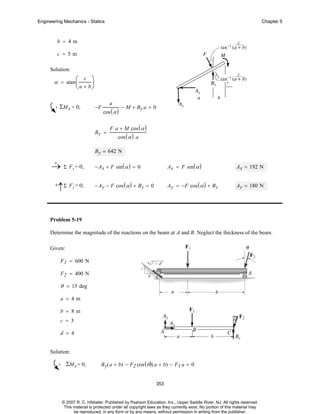 Engineering Mechanics - Statics

Chapter 5

b = 4m
c = 5m
Solution:

⎞
⎟
⎝ a + b⎠

α = atan ⎛
⎜

c

ΣMA = 0;

−F

a

cos ( α )

By =

− M + By a = 0

F a + M cos ( α )
cos ( α ) a

B y = 642 N
+
→ Σ Fx = 0;
+

↑Σ Fy = 0;

− Ax + F sin ( α ) = 0

Ax = F sin ( α )

Ax = 192 N

− Ay − F cos ( α ) + B y = 0

Ay = −F cos ( α ) + By

Ay = 180 N

Problem 5-19
Determine the magnitude of the reactions on the beam at A and B. Neglect the thickness of the beam.
Given:
F 1 = 600 N
F 2 = 400 N

θ = 15 deg
a = 4m
b = 8m
c = 3
d = 4
Solution:

ΣMA = 0;

B y( a + b) − F2 cos ( θ ) ( a + b) − F1 a = 0
353

© 2007 R. C. Hibbeler. Published by Pearson Education, Inc., Upper Saddle River, NJ. All rights reserved.
This material is protected under all copyright laws as they currently exist. No portion of this material may
be reproduced, in any form or by any means, without permission in writing from the publisher.

 