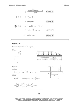 Engineering Mechanics - Statics

By =
+
→ Σ Fx = 0;

Chapter 5

F 2 cos ( θ ) ( a + b) + F 1 a
a+b

Ax − F 2 sin ( θ ) = 0
Ax = F2 sin ( θ )

+

↑Σ Fy = 0;

B y = 586 N

Ax = 104 N

Ay − F 2 cos ( θ ) + B y − F1 = 0
Ay = F2 cos ( θ ) − B y + F1

FA =

2

Ax + Ay

2

Ay = 400 N

F A = 413 N

Problem 5-20
Determine the reactions at the supports.
Given:
w = 250

lb
ft

a = 6 ft
b = 6 ft
c = 6 ft
Solution:
Guesses
Ax = 1 lb

Ay = 1 lb

B y = 1 lb

Given
Ax = 0

wa

Ay + B y − w( a + b) −

⎛ a ⎞ − w b⎛ b ⎞ − 1 w c⎛b +
⎜ ⎟
⎜ ⎟
⎜
⎝ 2⎠
⎝ 2⎠ 2 ⎝

1
2

wc = 0

c⎞

⎟ + By b = 0

3⎠

354

© 2007 R. C. Hibbeler. Published by Pearson Education, Inc., Upper Saddle River, NJ. All rights reserved.
This material is protected under all copyright laws as they currently exist. No portion of this material may
be reproduced, in any form or by any means, without permission in writing from the publisher.

 