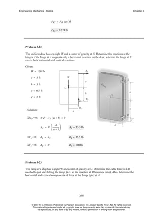 Engineering Mechanics - Statics

Chapter 5

F C = FB cos ( θ )
F C = 9.378 lb

Problem 5-22
The uniform door has a weight W and a center of gravity at G. Determine the reactions at the
hinges if the hinge at A supports only a horizontal reaction on the door, whereas the hinge at B
exerts both horizontal and vertical reactions.
Given:
W = 100 lb
a = 3 ft
b = 3 ft
c = 0.5 ft
d = 2 ft

Solution:
ΣMB = 0;

W d − A x ( a + b) = 0
Ax = W

⎛ d ⎞
⎜
⎟
⎝ a + b⎠

Ax = 33.3 lb

ΣF x = 0;

Bx = Ax

B x = 33.3 lb

ΣF y = 0;

By = W

B y = 100 lb

Problem 5-23
The ramp of a ship has weight W and center of gravity at G. Determine the cable force in CD
needed to just start lifting the ramp, (i.e., so the reaction at B becomes zero). Also, determine the
horizontal and vertical components of force at the hinge (pin) at A.

356

© 2007 R. C. Hibbeler. Published by Pearson Education, Inc., Upper Saddle River, NJ. All rights reserved.
This material is protected under all copyright laws as they currently exist. No portion of this material may
be reproduced, in any form or by any means, without permission in writing from the publisher.

 