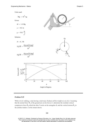 Engineering Mechanics - Statics

Chapter 5

Units used:
3

Mg = 10 kg
Given:
M = 1.4 Mg
a = 0.4 m
g = 9.81

m
2

s
Solution:

θ = 0 .. 90
NA ( θ ) =

M g sin ( θ deg)
3

10
NB ( θ ) =

M g cos ( θ deg)
3

10

Force in kN

15
NA( θ )10
NB( θ )

5

0

0

20

40

60

80

100

θ

Angle in Degrees

Problem 5-25
While slowly walking, a man having a total mass M places all his weight on one foot. Assuming
that the normal force NC of the ground acts on his foot at C, determine the resultant vertical
compressive force F B which the tibia T exerts on the astragalus B, and the vertical tension FA in
the achilles tendon A at the instant shown.

358

© 2007 R. C. Hibbeler. Published by Pearson Education, Inc., Upper Saddle River, NJ. All rights reserved.
This material is protected under all copyright laws as they currently exist. No portion of this material may
be reproduced, in any form or by any means, without permission in writing from the publisher.

 