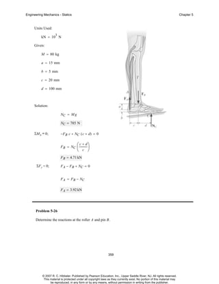 Engineering Mechanics - Statics

Chapter 5

Units Used:
3

kN = 10 N
Given:
M = 80 kg
a = 15 mm
b = 5 mm
c = 20 mm
d = 100 mm

Solution:
NC = M g
NC = 785 N
ΣMA = 0;

−F B c + NC ( c + d) = 0
F B = NC

⎛ c + d⎞
⎜
⎟
⎝ c ⎠

F B = 4.71 kN
ΣF y = 0;

F A − FB + NC = 0
F A = F B − NC
F A = 3.92 kN

Problem 5-26
Determine the reactions at the roller A and pin B.

359

© 2007 R. C. Hibbeler. Published by Pearson Education, Inc., Upper Saddle River, NJ. All rights reserved.
This material is protected under all copyright laws as they currently exist. No portion of this material may
be reproduced, in any form or by any means, without permission in writing from the publisher.

 