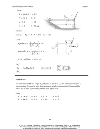 Engineering Mechanics - Statics

Chapter 5

Given:
M = 800 lb ft

c = 3 ft

F = 390 lb

d = 5

a = 8 ft

e = 12

b = 4 ft

θ = 30 deg

Solution:
Guesses

R A = 1 lb B x = 1 lb

B y = 1 lb

Given
R A sin ( θ ) + B x −

⎛ d ⎞F = 0
⎜ 2 2⎟
⎝ e +d ⎠

R A cos ( θ ) + By −

e
⎛
⎞
⎜ 2 2 ⎟F = 0
⎝ e +d ⎠

M − R A cos ( θ ) ( a + b) + Bx c = 0

⎛ RA ⎞
⎜ ⎟
⎜ Bx ⎟ = Find ( RA , Bx , By)
⎜B ⎟
⎝ y⎠

R A = 105.1 lb

⎛ Bx ⎞ ⎛ 97.4 ⎞
⎜ ⎟=⎜
⎟ lb
⎝ By ⎠ ⎝ 269 ⎠

Problem 5-27
The platform assembly has weight W1 and center of gravity at G1. If it is intended to support a
maximum load W2 placed at point G2,,determine the smallest counterweight W that should be
placed at B in order to prevent the platform from tipping over.
Given:
W1 = 250 lb

a = 1 ft

c = 1 ft

e = 6 ft

W2 = 400 lb

b = 6 ft

d = 8 ft

f = 2 ft

360

© 2007 R. C. Hibbeler. Published by Pearson Education, Inc., Upper Saddle River, NJ. All rights reserved.
This material is protected under all copyright laws as they currently exist. No portion of this material may
be reproduced, in any form or by any means, without permission in writing from the publisher.

 