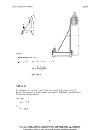 Engineering Mechanics - Statics

Chapter 5

Solution:
When tipping occurs, R c = 0

ΣMD = 0;

−W2 f + W1 c + WB ( b + c) = 0

WB =

W2 f − W1 c
b+c

WB = 78.6 lb

Problem 5-28
The articulated crane boom has a weight W and mass center at G. If it supports a load L,
determine the force acting at the pin A and the compression in the hydraulic cylinder BC when
the boom is in the position shown.
Units Used:
3

kip = 10 lb
Given:
W = 125 lb

361

© 2007 R. C. Hibbeler. Published by Pearson Education, Inc., Upper Saddle River, NJ. All rights reserved.
This material is protected under all copyright laws as they currently exist. No portion of this material may
be reproduced, in any form or by any means, without permission in writing from the publisher.

 