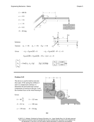 Engineering Mechanics - Statics

Chapter 5

L = 600 lb
a = 4 ft
b = 1 ft
c = 1 ft
d = 8 ft

θ = 40 deg

Solution:
Guesses

Given

Ax = 1 lb

Ay = 1 lb

F B = 1 lb

− Ax + F B cos ( θ ) = 0

− Ay + F B sin ( θ ) − W − L = 0

F B cos ( θ ) b + F B sin ( θ ) c − W a − L( d + c) = 0

⎛ Ax ⎞
⎜ ⎟
⎜ Ay ⎟ = Find ( Ax , Ay , FB)
⎜F ⎟
⎝ B⎠

F B = 4.19 kip

⎛ Ax ⎞ ⎛ 3.208 ⎞
⎜ ⎟=⎜
⎟ kip
⎝ Ay ⎠ ⎝ 1.967 ⎠

Problem 5-29
The device is used to hold an elevator
door open. If the spring has stiffness k
and it is compressed a distnace δ,
determine the horizontal and vertical
components of reaction at the pin A and
the resultant force at the wheel bearing B.
Given:
N
m

b = 125 mm

δ = 0.2 m

c = 100 mm

a = 150 mm

θ = 30 deg

k = 40

362

© 2007 R. C. Hibbeler. Published by Pearson Education, Inc., Upper Saddle River, NJ. All rights reserved.
This material is protected under all copyright laws as they currently exist. No portion of this material may
be reproduced, in any form or by any means, without permission in writing from the publisher.

 