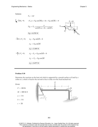 Engineering Mechanics - Statics

Solution:

ΣMA = 0;

Chapter 5

F s = kδ
−F s a + F B cos ( θ ) ( a + b) − F B sin ( θ ) c = 0
FB = Fs

a

cos ( θ ) ( a + b) − sin ( θ ) c

F B = 6.378 N
+
→ Σ Fx = 0;

Ax − F B sin ( θ ) = 0
Ax = FB sin ( θ )
Ax = 3.189 N

+

↑Σ Fy = 0;

Ay − F s + F B cos ( θ ) = 0
Ay = Fs − FB cos ( θ )
Ay = 2.477 N

Problem 5-30
Determine the reactions on the bent rod which is supported by a smooth surface at B and by a
collar at A, which is fixed to the rod and is free to slide over the fixed inclined rod.
Given:
F = 100 lb
M = 200 lb ft
a = 3 ft
b = 3 ft
c = 2ft

363

© 2007 R. C. Hibbeler. Published by Pearson Education, Inc., Upper Saddle River, NJ. All rights reserved.
This material is protected under all copyright laws as they currently exist. No portion of this material may
be reproduced, in any form or by any means, without permission in writing from the publisher.

 