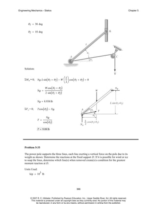 Engineering Mechanics - Statics

Chapter 5

θ 1 = 30 deg
θ 2 = 10 deg

Solution:

ΣMA = 0;

NB L sin ( θ 1 + θ 2 ) − W

NB =

⎛ L ⎞ cos ( θ + θ ) = 0
⎜ ⎟
1
2
⎝2⎠

W cos ( θ 1 + θ 2 )
2 sin ( θ 1 + θ 2 )

NB = 8.938 lb
ΣF x = 0;

T cos ( θ 2 ) − NB

T =

NB

cos ( θ 2 )

T = 9.08 lb

Problem 5-33
The power pole supports the three lines, each line exerting a vertical force on the pole due to its
weight as shown. Determine the reactions at the fixed support D. If it is possible for wind or ice
to snap the lines, determine which line(s) when removed create(s) a condition for the greatest
moment reaction at D.
Units Used:
3

kip = 10 lb

366

© 2007 R. C. Hibbeler. Published by Pearson Education, Inc., Upper Saddle River, NJ. All rights reserved.
This material is protected under all copyright laws as they currently exist. No portion of this material may
be reproduced, in any form or by any means, without permission in writing from the publisher.

 