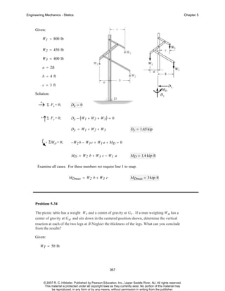 Engineering Mechanics - Statics

Chapter 5

Given:
W1 = 800 lb
W2 = 450 lb
W3 = 400 lb
a = 2ft
b = 4 ft
c = 3 ft
Solution:
+
→ Σ Fx = 0;
+

↑Σ Fy = 0;

Dx = 0
Dy − ( W1 + W2 + W3 ) = 0
Dy = W1 + W2 + W3

ΣMD = 0;

Dy = 1.65 kip

−W2 b − W3 c + W1 a + MD = 0
MD = W2 b + W3 c − W1 a

MD = 1.4 kip⋅ ft

Examine all cases. For these numbers we require line 1 to snap.
MDmax = W2 b + W3 c

MDmax = 3 kip⋅ ft

Problem 5-34
The picnic table has a weight WT and a center of gravity at GT . If a man weighing WM has a
center of gravity at GM and sits down in the centered position shown, determine the vertical
reaction at each of the two legs at B.Neglect the thickness of the legs. What can you conclude
from the results?
Given:
WT = 50 lb

367

© 2007 R. C. Hibbeler. Published by Pearson Education, Inc., Upper Saddle River, NJ. All rights reserved.
This material is protected under all copyright laws as they currently exist. No portion of this material may
be reproduced, in any form or by any means, without permission in writing from the publisher.

 