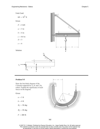 Engineering Mechanics - Statics

Chapter 5

Units Used:
3

kN = 10 N
Given:
F = 8 kN
a = 3m
b = 4m
c = 0.4 m
d = 3
e = 4

Solution:

Problem 5-5
Draw the free-body diagram of the
C-bracket supported at A, B, and C by
rollers. Explain the significance of each
forcce on the diagram.
Given:
a = 3 ft
b = 4 ft

θ 1 = 30 deg
θ 2 = 20 deg
F = 200 lb
342

© 2007 R. C. Hibbeler. Published by Pearson Education, Inc., Upper Saddle River, NJ. All rights reserved.
This material is protected under all copyright laws as they currently exist. No portion of this material may
be reproduced, in any form or by any means, without permission in writing from the publisher.

 