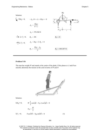 Engineering Mechanics - Statics

Chapter 5

Solution:

ΣMB = 0;

− Ay ( b + c) + M g c = 0
Ay =

Mgc
b+c

Ay = 378.386 N
+
→ Σ Fx = 0;

B x = 0N

+

Ay − M g + 2 By = 0

↑Σ Fy = 0;

By =

Bx = 0

M g − Ay
2

B y = 105.107 N

Problem 5-36
The man has weight W and stands at the center of the plank. If the planes at A and B are
smooth, determine the tension in the cord in terms of W and θ.

Solution:
ΣMB = 0;

W

L
cos ( φ ) − NA L cos ( φ ) = 0
2

NA =
ΣF x = 0;

W
2

T cos ( θ ) − NB sin ( θ ) = 0

(1)

369

© 2007 R. C. Hibbeler. Published by Pearson Education, Inc., Upper Saddle River, NJ. All rights reserved.
This material is protected under all copyright laws as they currently exist. No portion of this material may
be reproduced, in any form or by any means, without permission in writing from the publisher.

 