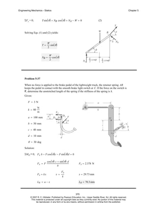 Engineering Mechanics - Statics

Chapter 5

T sin ( θ ) + NB cos ( θ ) + NA − W = 0

ΣF y = 0;

(2)

Solving Eqs. (1) and (2) yields:

T=

W
sin ( θ )
2

NB =

W
cos ( θ )
2

Problem 5-37
When no force is applied to the brake pedal of the lightweight truck, the retainer spring AB
keeps the pedal in contact with the smooth brake light switch at C. If the force on the switch is
F , determine the unstretched length of the spring if the stiffness of the spring is k.
Given:
F = 3N
k = 80

N
m

a = 100 mm
b = 50 mm
c = 40 mm
d = 10 mm

θ = 30 deg
Solution:
ΣMD = 0; F s b − F cos ( θ ) c − F sin ( θ ) d = 0
Fs = F

cos ( θ ) c + sin ( θ ) d
b

Fs = k x

x =

L0 = a − x

Fs
k

F s = 2.378 N

x = 29.73 mm
L0 = 70.3 mm

370
© 2007 R. C. Hibbeler. Published by Pearson Education, Inc., Upper Saddle River, NJ. All rights reserved.
This material is protected under all copyright laws as they currently exist. No portion of this material may
be reproduced, in any form or by any means, without permission in writing from the publisher.

 