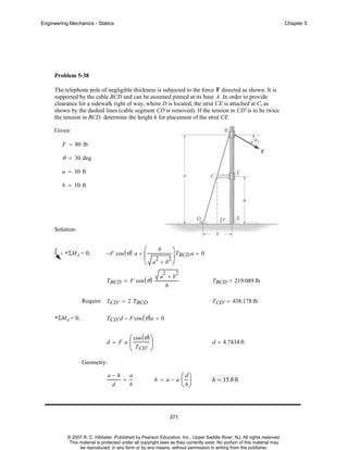 Engineering Mechanics - Statics

Chapter 5

Problem 5-38
The telephone pole of negligible thickness is subjected to the force F directed as shown. It is
supported by the cable BCD and can be assumed pinned at its base A. In order to provide
clearance for a sidewalk right of way, where D is located, the strut CE is attached at C, as
shown by the dashed lines (cable segment CD is removed). If the tension in CD' is to be twice
the tension in BCD, determine the height h for placement of the strut CE.
Given:
F = 80 lb

θ = 30 deg
a = 30 ft
b = 10 ft

Solution:

+ ΣMA = 0;

−F cos ( θ ) a +

b
⎛
⎞
⎜ 2 2 ⎟ TBCD a = 0
⎝ a +b ⎠

TBCD = F cos ( θ )

2

2

a +b
b

TBCD = 219.089 lb

Require TCD' = 2 TBCD
+ ΣMA = 0;

TCD' = 438.178 lb

TCD' d − F cos ( θ ) a = 0

d = Fa

⎛ cos ( θ ) ⎞
⎜T
⎟
⎝ CD' ⎠

d = 4.7434 ft

Geometry:
a−h
a
=
d
b

h = a−a

⎛ d⎞
⎜ ⎟
⎝ b⎠

h = 15.8 ft

371

© 2007 R. C. Hibbeler. Published by Pearson Education, Inc., Upper Saddle River, NJ. All rights reserved.
This material is protected under all copyright laws as they currently exist. No portion of this material may
be reproduced, in any form or by any means, without permission in writing from the publisher.

 