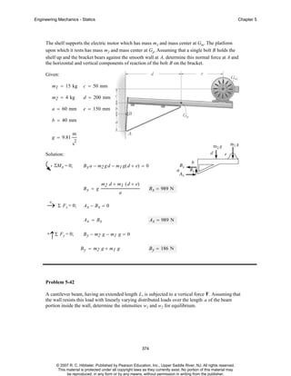Engineering Mechanics - Statics

Chapter 5

The shelf supports the electric motor which has mass m1 and mass center at Gm. The platform
upon which it rests has mass m2 and mass center at Gp. Assuming that a single bolt B holds the
shelf up and the bracket bears against the smooth wall at A, determine this normal force at A and
the horizontal and vertical components of reaction of the bolt B on the bracket.
Given:
m1 = 15 kg

c = 50 mm

m2 = 4 kg

d = 200 mm

a = 60 mm

e = 150 mm

b = 40 mm
g = 9.81

m
2

s
Solution:
ΣMA = 0;

B x a − m2 g d − m1 g( d + e) = 0

Bx = g
+
→ Σ Fx = 0;

m2 d + m1 ( d + e)

B x = 989 N

a

Ax − Bx = 0
Ax = Bx

+

↑Σ Fy = 0;

Ax = 989 N

B y − m2 g − m1 g = 0
B y = m2 g + m1 g

B y = 186 N

Problem 5-42
A cantilever beam, having an extended length L, is subjected to a vertical force F. Assuming that
the wall resists this load with linearly varying distributed loads over the length a of the beam
portion inside the wall, determine the intensities w1 and w2 for equilibrium.

374

© 2007 R. C. Hibbeler. Published by Pearson Education, Inc., Upper Saddle River, NJ. All rights reserved.
This material is protected under all copyright laws as they currently exist. No portion of this material may
be reproduced, in any form or by any means, without permission in writing from the publisher.

 