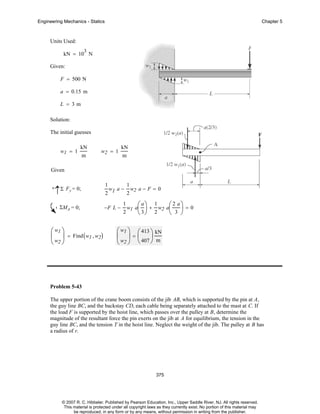 Engineering Mechanics - Statics

Chapter 5

Units Used:
3

kN = 10 N
Given:
F = 500 N
a = 0.15 m
L = 3m
Solution:
The initial guesses
w1 = 1

kN
m

w2 = 1

kN
m

Given
+

↑Σ Fy = 0;
ΣMA = 0;

⎛ w1 ⎞
⎜ ⎟ = Find ( w1 , w2)
⎝ w2 ⎠

1

1
w1 a − w2 a − F = 0
2
2
−F L −

1
2

1
⎛ 2 a⎞
⎟ + w2 a⎜ ⎟ = 0
⎝ 3⎠ 2
⎝ 3 ⎠

w1 a⎛
⎜

a⎞

⎛ w1 ⎞ ⎛ 413 ⎞ kN
⎜ ⎟=⎜
⎟
⎝ w2 ⎠ ⎝ 407 ⎠ m

Problem 5-43
The upper portion of the crane boom consists of the jib AB, which is supported by the pin at A,
the guy line BC, and the backstay CD, each cable being separately attached to the mast at C. If
the load F is supported by the hoist line, which passes over the pulley at B, determine the
magnitude of the resultant force the pin exerts on the jib at A for equilibrium, the tension in the
guy line BC, and the tension T in the hoist line. Neglect the weight of the jib. The pulley at B has
a radius of r.

375

© 2007 R. C. Hibbeler. Published by Pearson Education, Inc., Upper Saddle River, NJ. All rights reserved.
This material is protected under all copyright laws as they currently exist. No portion of this material may
be reproduced, in any form or by any means, without permission in writing from the publisher.

 