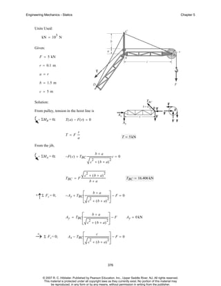 Engineering Mechanics - Statics

Chapter 5

Units Used:
3

kN = 10 N
Given:
F = 5 kN
r = 0.1 m
a = r
b = 1.5 m
c = 5m
Solution:
From pulley, tension in the hoist line is
ΣMB = 0;

T( a) − F( r) = 0

T = F

r
T = 5 kN

a

From the jib,
ΣMA = 0;

b+a

−F ( c) + TBC

c=0

2

c + ( b + a)
2

c + ( b + a)

TBC = F

+

↑Σ Fy = 0;

2

2

TBC = 16.406 kN

b+a
b+a
⎤−F=0
⎢ 2
2⎥
⎣ c + ( b + a) ⎦

− Ay + TBC ⎡

b+a
⎤−F
⎢ 2
2⎥
⎣ c + ( b + a) ⎦

Ay = TBC⎡

+
→ Σ Fx = 0;

Ay = 0 kN

⎤−F=0
⎣ c + ( b + a) ⎦

Ax − TBC ⎡
⎢

c

2

2⎥

376

© 2007 R. C. Hibbeler. Published by Pearson Education, Inc., Upper Saddle River, NJ. All rights reserved.
This material is protected under all copyright laws as they currently exist. No portion of this material may
be reproduced, in any form or by any means, without permission in writing from the publisher.

 