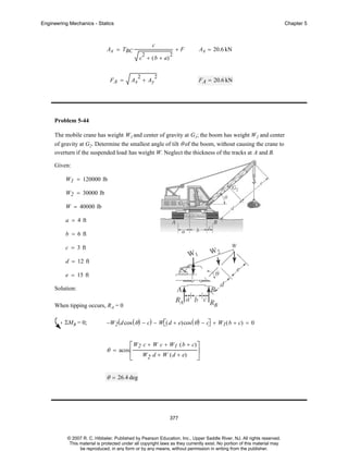 Engineering Mechanics - Statics

Chapter 5

c

Ax = TBC

2

c + ( b + a)
FA =

2

Ax + Ay

+F
2

2

Ax = 20.6 kN

F A = 20.6 kN

Problem 5-44
The mobile crane has weight W1 and center of gravity at G1; the boom has weight W2 and center
of gravity at G2. Determine the smallest angle of tilt θ of the boom, without causing the crane to
overturn if the suspended load has weight W. Neglect the thickness of the tracks at A and B.
Given:
W1 = 120000 lb
W2 = 30000 lb
W = 40000 lb
a = 4 ft
b = 6 ft
c = 3 ft
d = 12 ft
e = 15 ft
Solution:
When tipping occurs, R A = 0
ΣMB = 0;

−W2 ( d cos ( θ ) − c) − W⎡( d + e)cos ( θ ) − c⎤ + W1 ( b + c) = 0
⎣
⎦

⎡W2 c + W c + W1 ( b + c) ⎤
⎥
⎣ W2 d + W ( d + e) ⎦

θ = acos ⎢

θ = 26.4 deg

377

© 2007 R. C. Hibbeler. Published by Pearson Education, Inc., Upper Saddle River, NJ. All rights reserved.
This material is protected under all copyright laws as they currently exist. No portion of this material may
be reproduced, in any form or by any means, without permission in writing from the publisher.

 
