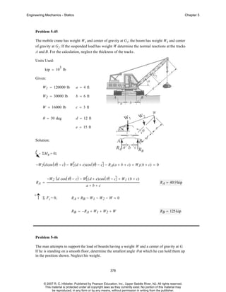 Engineering Mechanics - Statics

Chapter 5

Problem 5-45
The mobile crane has weight W1 and center of gravity at G1; the boom has weight W2 and center
of gravity at G2. If the suspended load has weight W determine the normal reactions at the tracks
A and B. For the calculation, neglect the thickness of the tracks .
Units Used:
3

kip = 10 lb
Given:
W1 = 120000 lb

a = 4 ft

W2 = 30000 lb

b = 6 ft

W = 16000 lb

c = 3 ft

θ = 30 deg

d = 12 ft
e = 15 ft

Solution:
ΣMB = 0;
−W2 ( d cos ( θ ) − c) − W⎡( d + e)cos ( θ ) − c⎤ − RA( a + b + c) + W1 ( b + c) = 0
⎣
⎦

RA =
+

↑

−W2 ( d cos ( θ ) − c) − W⎡( d + e)cos ( θ ) − c⎤ + W1 ( b + c)
⎣
⎦

Σ F y = 0;

a+b+c

R A = 40.9 kip

R A + RB − W1 − W2 − W = 0
R B = −R A + W1 + W2 + W

R B = 125 kip

Problem 5-46
The man attempts to support the load of boards having a weight W and a center of gravity at G.
If he is standing on a smooth floor, determine the smallest angle θ at which he can hold them up
in the position shown. Neglect his weight .

378

© 2007 R. C. Hibbeler. Published by Pearson Education, Inc., Upper Saddle River, NJ. All rights reserved.
This material is protected under all copyright laws as they currently exist. No portion of this material may
be reproduced, in any form or by any means, without permission in writing from the publisher.

 
