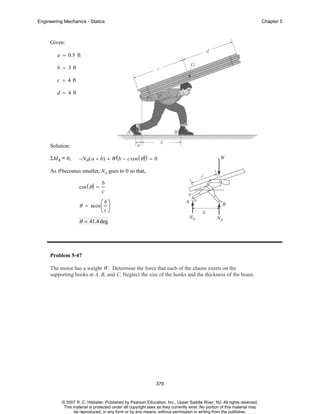 Engineering Mechanics - Statics

Chapter 5

Given:
a = 0.5 ft
b = 3 ft
c = 4 ft
d = 4 ft

Solution:
ΣMB = 0;

−NA( a + b) + W( b − c cos ( θ ) ) = 0

As θ becomes smaller, NA goes to 0 so that,
cos ( θ ) =

b
c

b⎞
θ = acos ⎛ ⎟
⎜

⎝c⎠

θ = 41.4 deg

Problem 5-47
The motor has a weight W. Determine the force that each of the chains exerts on the
supporting hooks at A, B, and C. Neglect the size of the hooks and the thickness of the beam.

379

© 2007 R. C. Hibbeler. Published by Pearson Education, Inc., Upper Saddle River, NJ. All rights reserved.
This material is protected under all copyright laws as they currently exist. No portion of this material may
be reproduced, in any form or by any means, without permission in writing from the publisher.

 