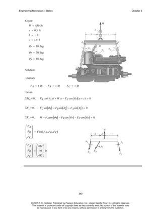 Engineering Mechanics - Statics

Chapter 5

Given:
W = 850 lb
a = 0.5 ft
b = 1 ft
c = 1.5 ft

θ 1 = 10 deg
θ 2 = 30 deg
θ 3 = 10 deg

Solution:
Guesses
F A = 1 lb

F B = 1 lb

F C = 1 lb

Given
ΣMB = 0;

F A cos ( θ 3 ) b + W a − FC cos ( θ 1 ) ( a + c) = 0

ΣF x = 0;

F C sin ( θ 1 ) − F B sin ( θ 2 ) − FA sin ( θ 3 ) = 0

ΣF y = 0;

W − F A cos ( θ 3 ) − F B cos ( θ 2 ) − F C cos ( θ 1 ) = 0

⎛ FA ⎞
⎜ ⎟
⎜ FB ⎟ = Find ( FA , FB , FC)
⎜F ⎟
⎝ C⎠
⎛ FA ⎞ ⎛ 432 ⎞
⎜ ⎟ ⎜
⎟
⎜ FB ⎟ = ⎜ −0 ⎟ lb
⎜ F ⎟ ⎝ 432 ⎠
⎝ C⎠

380

© 2007 R. C. Hibbeler. Published by Pearson Education, Inc., Upper Saddle River, NJ. All rights reserved.
This material is protected under all copyright laws as they currently exist. No portion of this material may
be reproduced, in any form or by any means, without permission in writing from the publisher.

 