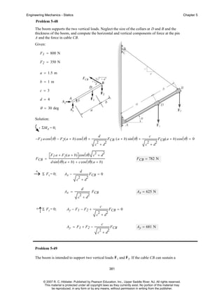Engineering Mechanics - Statics

Chapter 5

Problem 5-48
The boom supports the two vertical loads. Neglect the size of the collars at D and B and the
thickness of the boom, and compute the horizontal and vertical components of force at the pin
A and the force in cable CB.
Given:
F 1 = 800 N
F 2 = 350 N
a = 1.5 m
b = 1m
c = 3
d = 4

θ = 30 deg
Solution:
ΣMA = 0;
−F 1 a cos ( θ ) − F2 ( a + b) cos ( θ ) +

d
2

2

FCB ( a + b) sin ( θ ) +

c +d

F CB

d
2

c +d
Ax =

2

FCB ( a + b) cos ( θ ) = 0

F CB = 0

d
2

2

F CB = 782 N

d sin ( θ ) ( a + b) + c cos ( θ ) ( a + b)
Ax −

2

c +d

2
2
⎡F1 a + F2 ( a + b)⎤ cos ( θ ) c + d
⎣
⎦
=

+
→ Σ Fx = 0;

c

2

Ax = 625 N

F CB

c +d
+

↑

Σ F y = 0;

Ay − F1 − F2 +

c
2

c +d
Ay = F1 + F2 −

2

F CB = 0

c
2

2

FCB

Ay = 681 N

c +d

Problem 5-49
The boom is intended to support two vertical loads F1 and F 2. If the cable CB can sustain a
381

© 2007 R. C. Hibbeler. Published by Pearson Education, Inc., Upper Saddle River, NJ. All rights reserved.
This material is protected under all copyright laws as they currently exist. No portion of this material may
be reproduced, in any form or by any means, without permission in writing from the publisher.

 