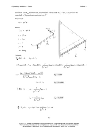 Engineering Mechanics - Statics

Chapter 5

maximum load Tmax before it fails, determine the critical loads if F1 = 2F2. Also, what is the
magnitude of the maximum reaction at pin A?
Units Used:
3

kN = 10 N
Given:
Tmax = 1500 N
a = 1.5 m
b = 1m
c = 3
d = 4

θ = 30deg
Solution:
ΣMA = 0;

F1 = 2 F2

−2 F 2 a cos ( θ ) − F2 ( a + b) cos ( θ ) +

d
2

2

Tmax( a + b) sin ( θ ) +

c +d

F2 =

( a + b)Tmax( d sin ( θ ) + c cos ( θ ) )
2

F1 = 2 F2
+
→ ΣFx = 0;

Ax −

d
2

c +d
Ax =

2

2

Tmax( a + b) cos ( θ ) = 0

F 1 = 1.448 kN

Tmax = 0

d
2

2

c +d

F 2 = 724 N

c + d cos ( θ ) ( 3 a + b)
2

c

2

Ax = 1.20 kN

Tmax

c +d

+

↑Σ Fy = 0;

Ay − F2 − F1 +

c
2

c +d

2

Tmax = 0

382

© 2007 R. C. Hibbeler. Published by Pearson Education, Inc., Upper Saddle River, NJ. All rights reserved.
This material is protected under all copyright laws as they currently exist. No portion of this material may
be reproduced, in any form or by any means, without permission in writing from the publisher.

 