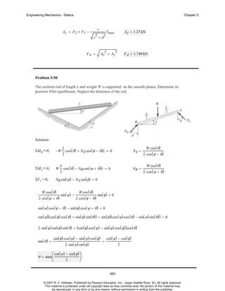 Engineering Mechanics - Statics

Chapter 5

c

Ay = F2 + F1 −

2

2

Ay = 1.27 kN

Tmax

c +d

2

FA =

Ax + Ay

2

F A = 1.749 kN

Problem 5-50
The uniform rod of length L and weight W is supported on the smooth planes. Determine its
position θ for equilibrium. Neglect the thickness of the rod.

Solution:
L

cos ( θ ) + NA cos ( φ − θ ) L = 0

ΣMB = 0;

−W

ΣMA = 0;

W

ΣF x = 0;

W cos ( θ )

NB sin ( ψ) − NA sin ( φ ) = 0

W cos ( θ )

2 cos ( ψ + θ )

L
2

2

NA =

cos ( θ ) − NB cos ( ψ + θ ) L = 0

sin ( ψ) −

W cos ( θ )

2 cos ( φ − θ )

NB =

2 cos ( φ − θ )
W cos ( θ )

2 cos ( ψ + θ )

sin ( φ ) = 0

sin ( ψ) cos ( φ − θ ) − sin ( φ ) cos ( ψ + θ ) = 0
sin ( ψ) ( cos ( φ ) cos ( θ ) + sin ( φ ) sin ( θ ) ) − sin ( φ ) ( cos ( ψ) cos ( θ ) − sin ( ψ) sin ( θ ) ) = 0
2 sin ( ψ) sin ( φ ) sin ( θ ) = ( sin ( φ ) cos ( ψ) − sin ( ψ) cos ( φ ) ) cos ( θ )
tan ( θ ) =

sin ( φ ) cos ( ψ) − sin ( ψ) cos ( φ )
2 sin ( ψ) sin ( φ )

=

cot ( ψ) − cot ( φ )
2

⎛ cot ( ψ) − cot ( φ ) ⎞
⎟
2
⎝
⎠

θ = atan ⎜

383
© 2007 R. C. Hibbeler. Published by Pearson Education, Inc., Upper Saddle River, NJ. All rights reserved.
This material is protected under all copyright laws as they currently exist. No portion of this material may
be reproduced, in any form or by any means, without permission in writing from the publisher.

 