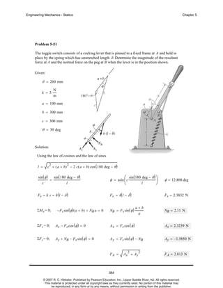 Engineering Mechanics - Statics

Chapter 5

Problem 5-51
The toggle switch consists of a cocking lever that is pinned to a fixed frame at A and held in
place by the spring which has unstretched length δ. Determine the magnitude of the resultant
force at A and the normal force on the peg at B when the lever is in the position shown.
Given:

δ = 200 mm
k = 5

N
m

a = 100 mm
b = 300 mm
c = 300 mm

θ = 30 deg

Solution:
Using the law of cosines and the law of sines
c + ( a + b) − 2 c( a + b) cos ( 180 deg − θ )
2

l =

sin ( φ )
c

=

2

sin ( 180 deg − θ )
l

Fs = k s = k (l − δ )

ΣMA = 0;

−F s sin ( φ ) ( a + b) + NB a = 0

⎛ sin (180 deg − θ ) ⎞
⎟
l
⎝
⎠

φ = asin ⎜c

φ = 12.808 deg

F s = k( l − δ )

F s = 2.3832 N

NB = F s sin ( φ )

a+b
a

NB = 2.11 N

ΣF x = 0;

Ax − F s cos ( φ ) = 0

Ax = Fs cos ( φ )

Ax = 2.3239 N

ΣF y = 0;

Ay + NB − Fs sin ( φ ) = 0

Ay = Fs sin ( φ ) − NB

Ay = −1.5850 N

FA =

2

Ax + Ay

2

F A = 2.813 N

384
© 2007 R. C. Hibbeler. Published by Pearson Education, Inc., Upper Saddle River, NJ. All rights reserved.
This material is protected under all copyright laws as they currently exist. No portion of this material may
be reproduced, in any form or by any means, without permission in writing from the publisher.

 