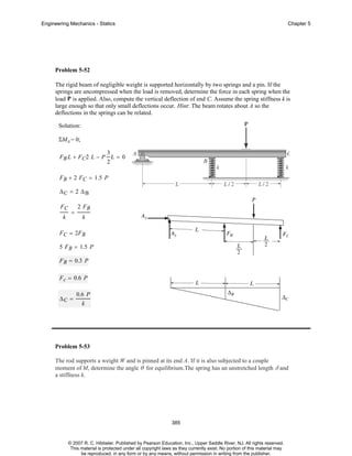 Engineering Mechanics - Statics

Chapter 5

Problem 5-52
The rigid beam of negligible weight is supported horizontally by two springs and a pin. If the
springs are uncompressed when the load is removed, determine the force in each spring when the
load P is applied. Also, compute the vertical deflection of end C. Assume the spring stiffness k is
large enough so that only small deflections occur. Hint: The beam rotates about A so the
deflections in the springs can be related.
Solution:
ΣMA = 0;
3
F B L + FC2 L − P L = 0
2
F B + 2 FC = 1.5 P
ΔC = 2 ΔB
FC
k

=

2 FB
k

F C = 2FB
5 F B = 1.5 P
F B = 0.3 P
F c = 0.6 P
ΔC =

0.6 P
k

Problem 5-53
The rod supports a weight W and is pinned at its end A. If it is also subjected to a couple
moment of M, determine the angle θ for equilibrium.The spring has an unstretched length δ and
a stiffness k.

385

© 2007 R. C. Hibbeler. Published by Pearson Education, Inc., Upper Saddle River, NJ. All rights reserved.
This material is protected under all copyright laws as they currently exist. No portion of this material may
be reproduced, in any form or by any means, without permission in writing from the publisher.

 
